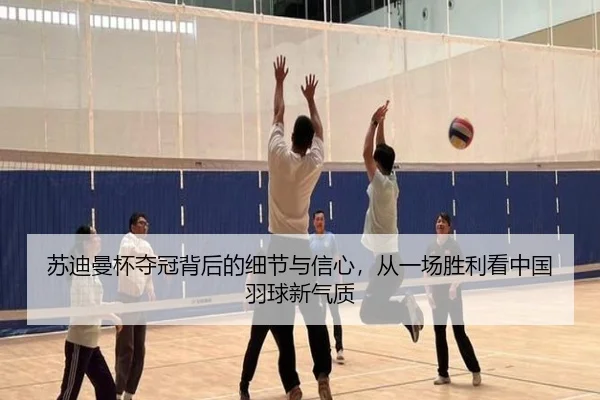 苏迪曼杯夺冠背后的细节与信心，从一场胜利看中国羽球新气质